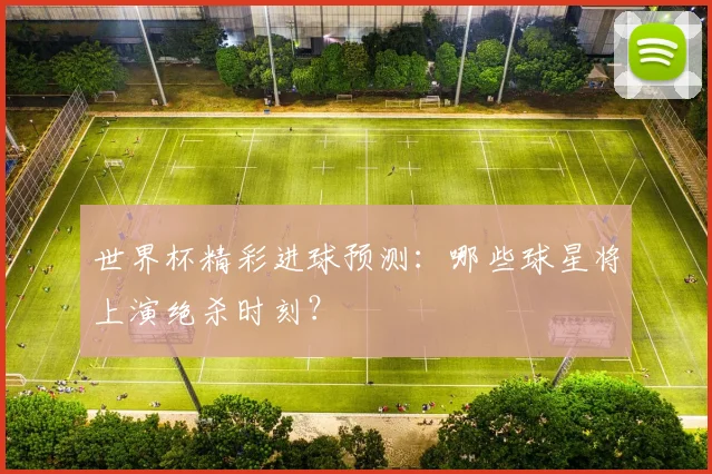 世界杯精彩进球预测：哪些球星将上演绝杀时刻？