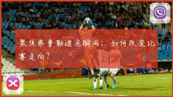 聚焦弗鲁勒造点瞬间：如何改变比赛走向？
